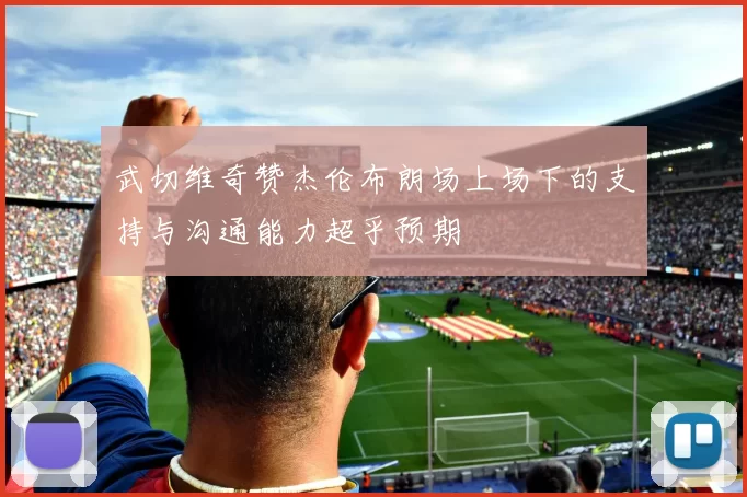 武切维奇赞杰伦布朗场上场下的支持与沟通能力超乎预期
