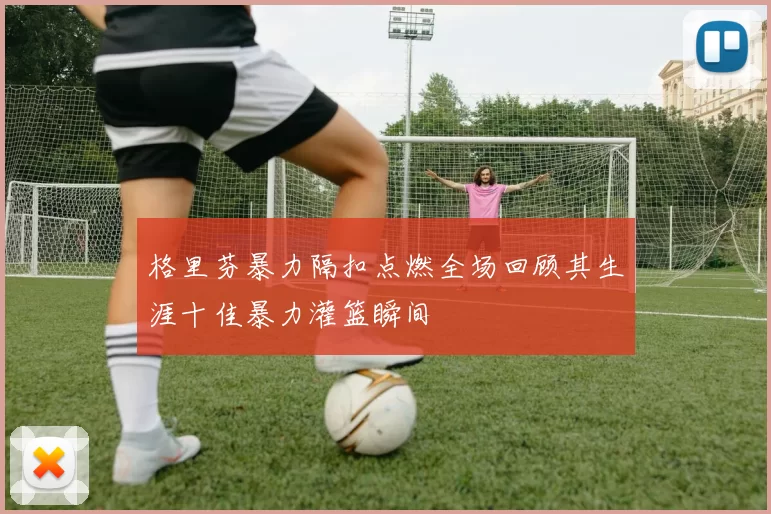 格里芬暴力隔扣点燃全场回顾其生涯十佳暴力灌篮瞬间