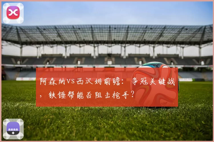 阿森纳vs西汉姆前瞻：争冠关键战，铁锤帮能否阻击枪手？