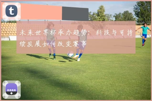 未来世界杯承办趋势:科技与可持续发展如何改变赛事