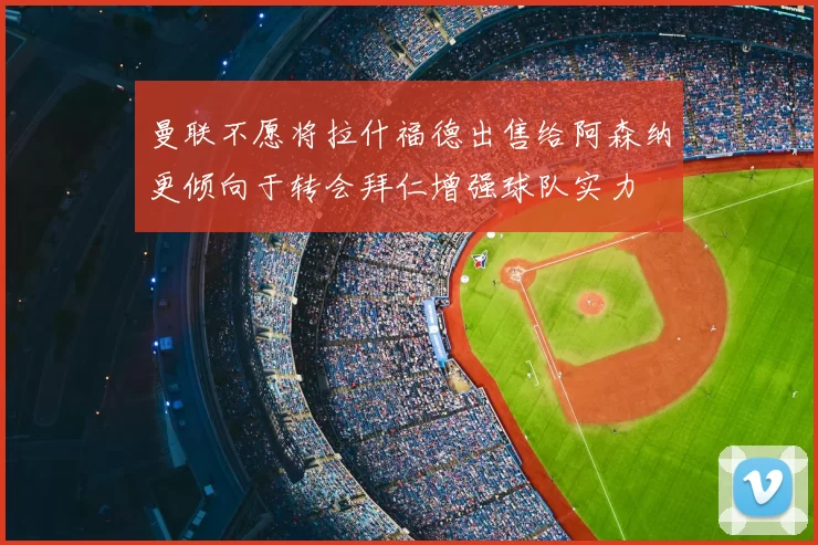 曼联不愿将拉什福德出售给阿森纳更倾向于转会拜仁增强球队实力