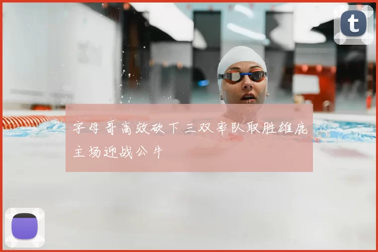 字母哥高效砍下三双率队取胜雄鹿主场迎战公牛