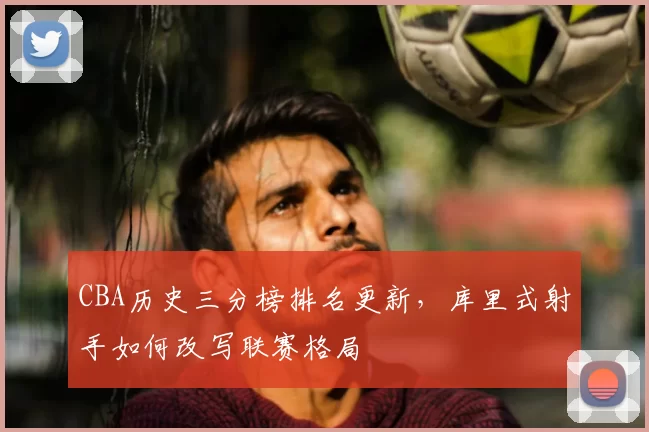 CBA历史三分榜排名更新，库里式射手如何改写联赛格局
