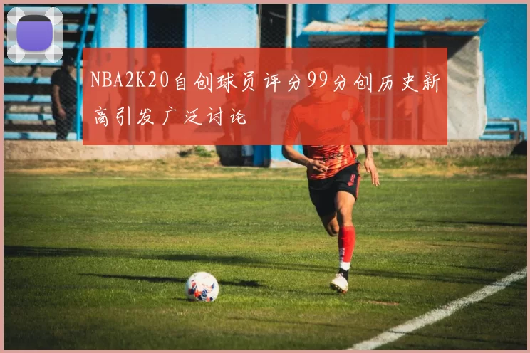 NBA2K20自创球员评分99分创历史新高引发广泛讨论