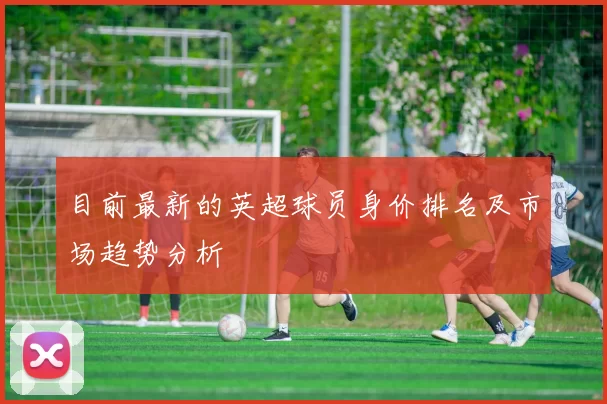 目前最新的英超球员身价排名及市场趋势分析