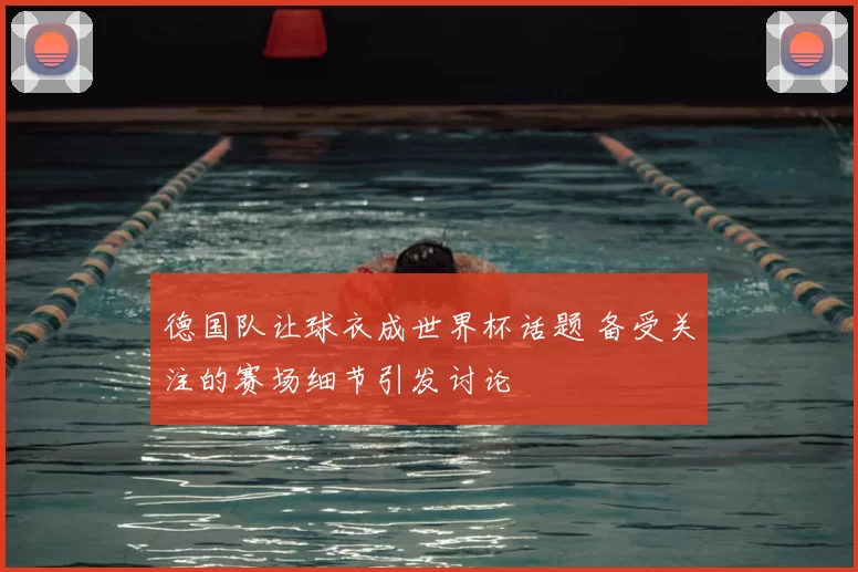 德国队让球衣成世界杯话题 备受关注的赛场细节引发讨论