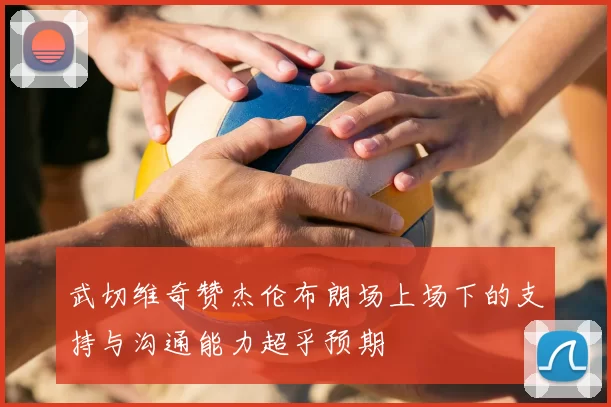 武切维奇赞杰伦布朗场上场下的支持与沟通能力超乎预期