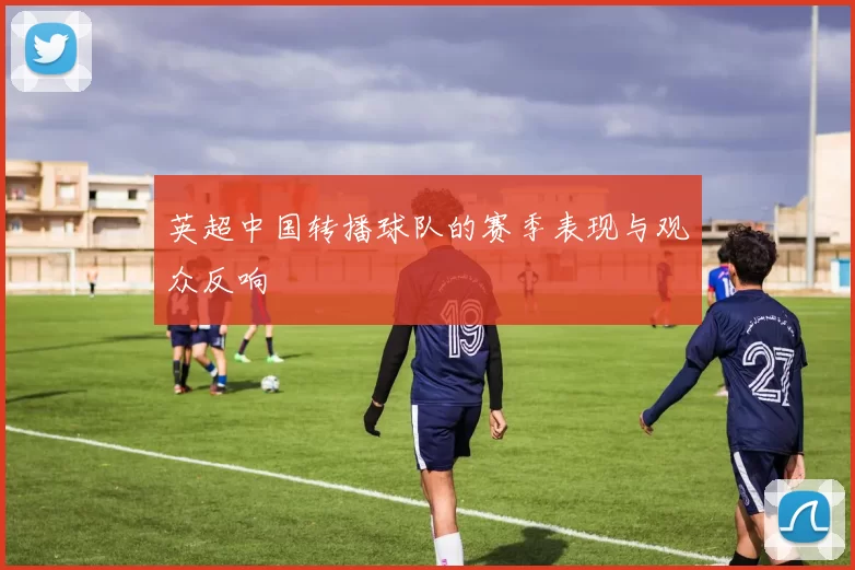 英超中国转播球队的赛季表现与观众反响