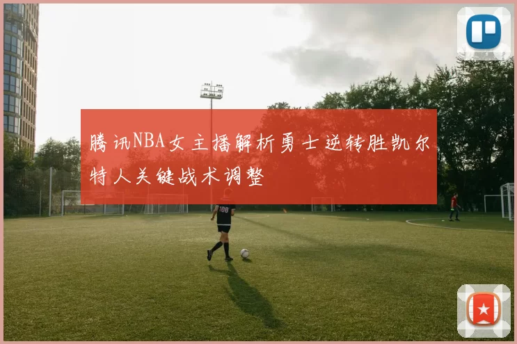 腾讯NBA女主播解析勇士逆转胜凯尔特人关键战术调整
