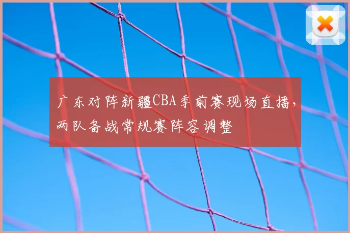 广东对阵新疆CBA季前赛现场直播，两队备战常规赛阵容调整