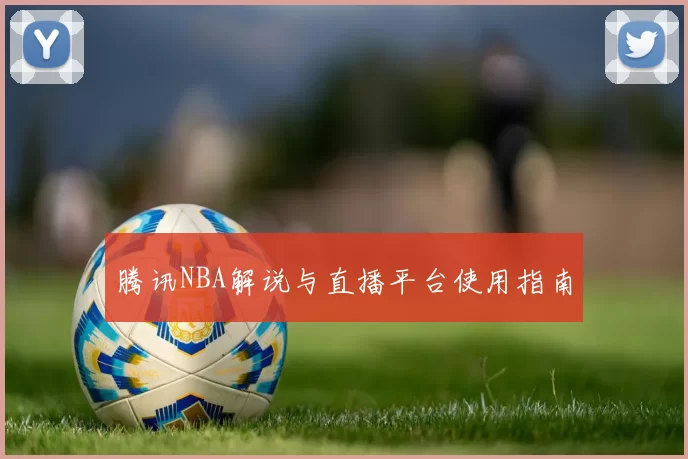 腾讯NBA解说与直播平台使用指南
