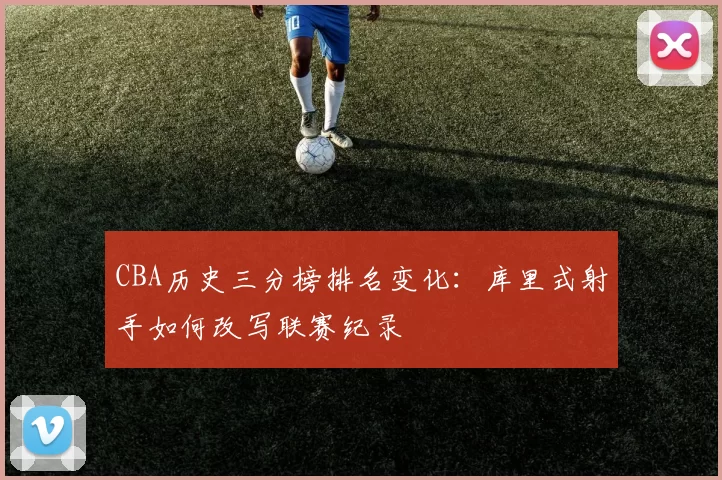 CBA历史三分榜排名变化：库里式射手如何改写联赛纪录