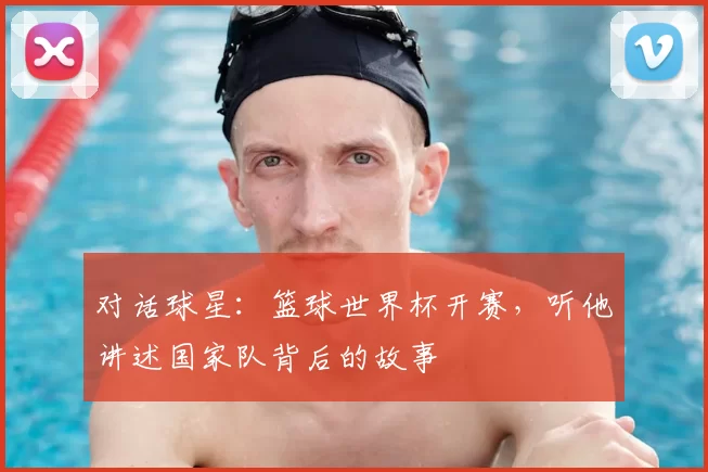 对话球星:篮球世界杯开赛,听他讲述国家队背后的故事