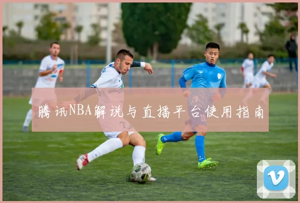 腾讯NBA解说与直播平台使用指南