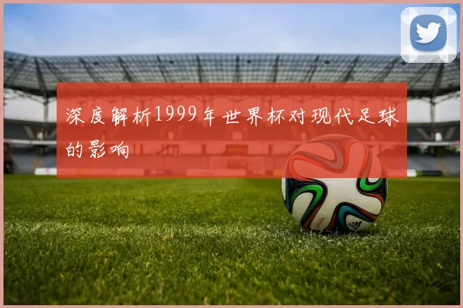 深度解析1999年世界杯对现代足球的影响