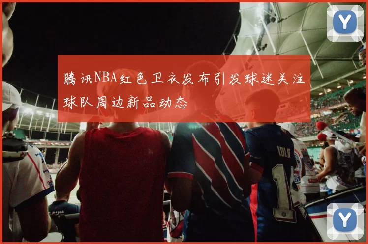 腾讯NBA红色卫衣发布引发球迷关注球队周边新品动态