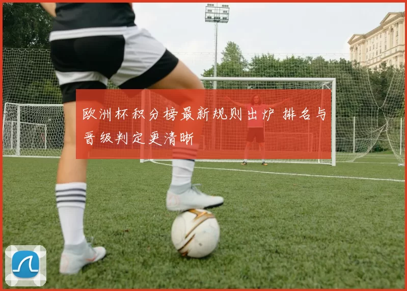 欧洲杯积分榜最新规则出炉 排名与晋级判定更清晰