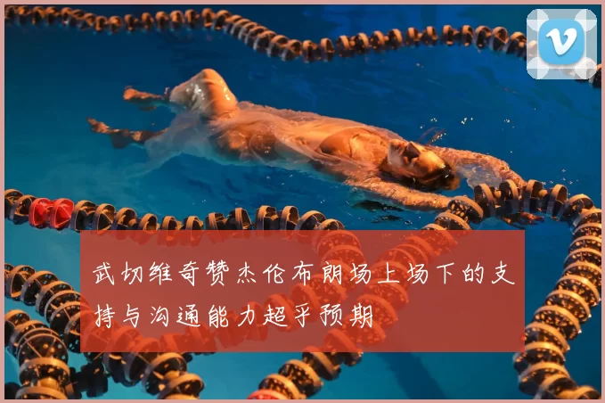 武切维奇赞杰伦布朗场上场下的支持与沟通能力超乎预期