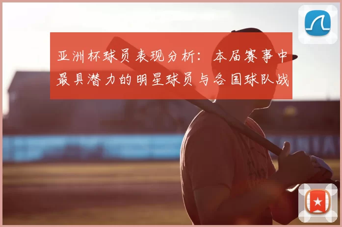 亚洲杯球员表现分析：本届赛事中最具潜力的明星球员与各国球队战术亮点
