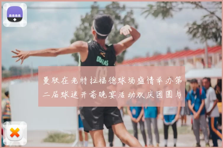 曼联在老特拉福德球场盛情举办第二届球迷开斋晚宴活动欢庆团圆与友谊