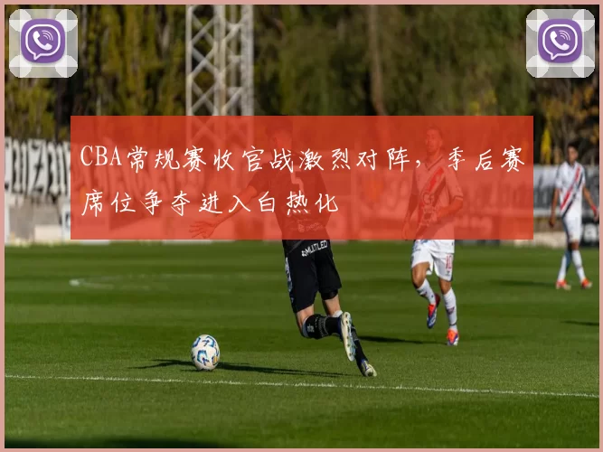 CBA常规赛收官战激烈对阵，季后赛席位争夺进入白热化