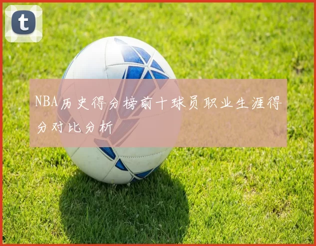NBA历史得分榜前十球员职业生涯得分对比分析