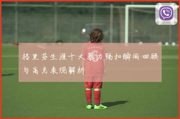 格里芬生涯十大暴力隔扣瞬间回顾与高光表现解析