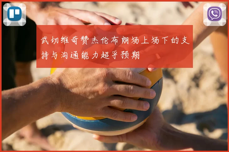 武切维奇赞杰伦布朗场上场下的支持与沟通能力超乎预期