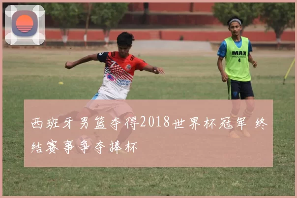 西班牙男篮夺得2018世界杯冠军 终结赛事争夺捧杯