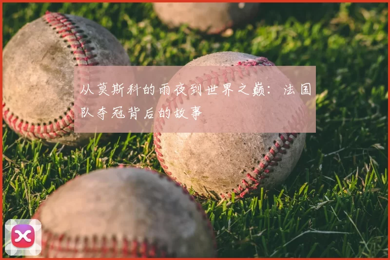 从莫斯科的雨夜到世界之巅:法国队夺冠背后的故事
