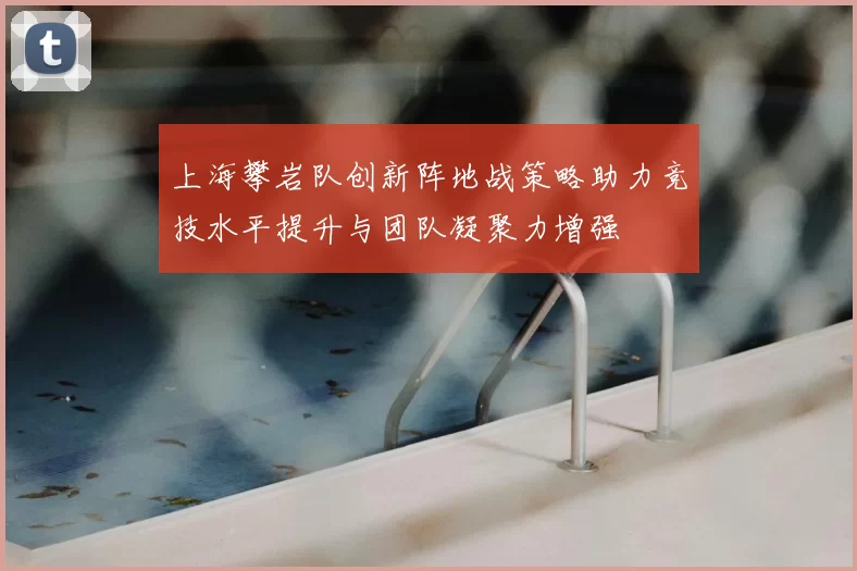 上海攀岩队创新阵地战策略助力竞技水平提升与团队凝聚力增强