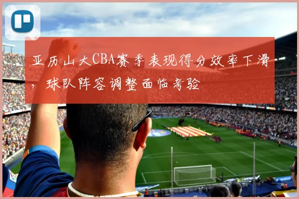 亚历山大CBA赛季表现得分效率下滑，球队阵容调整面临考验