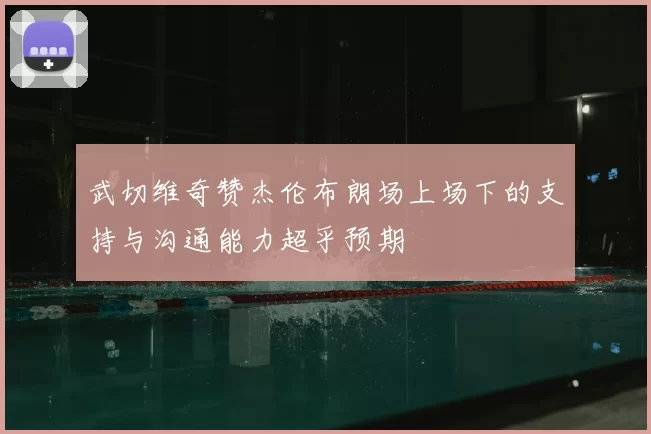 武切维奇赞杰伦布朗场上场下的支持与沟通能力超乎预期