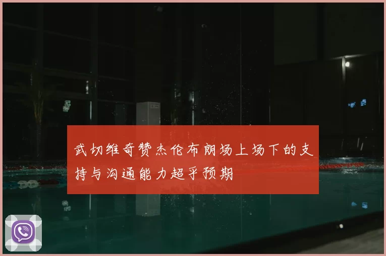 武切维奇赞杰伦布朗场上场下的支持与沟通能力超乎预期
