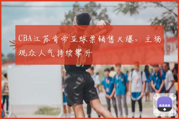 CBA江苏肯帝亚球票销售火爆，主场观众人气持续攀升