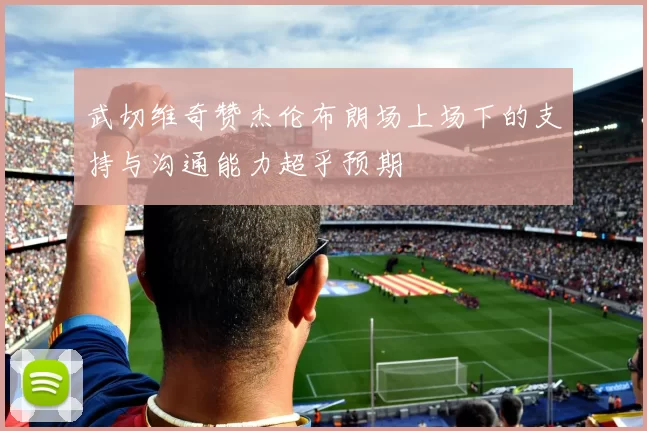 武切维奇赞杰伦布朗场上场下的支持与沟通能力超乎预期