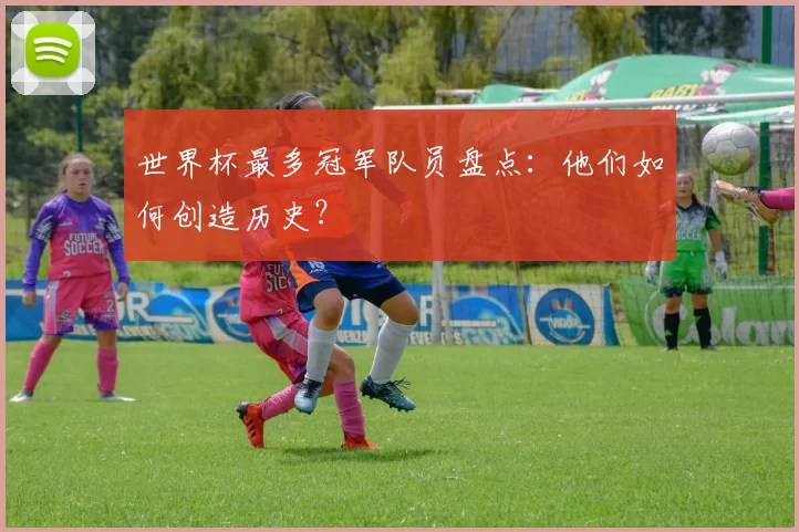 世界杯最多冠军队员盘点:他们如何创造历史?