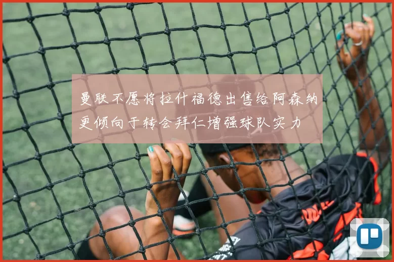 曼联不愿将拉什福德出售给阿森纳更倾向于转会拜仁增强球队实力