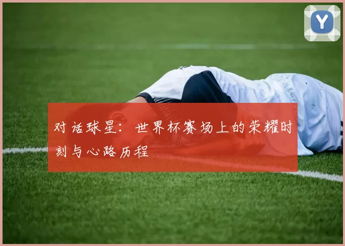 对话球星:世界杯赛场上的荣耀时刻与心路历程