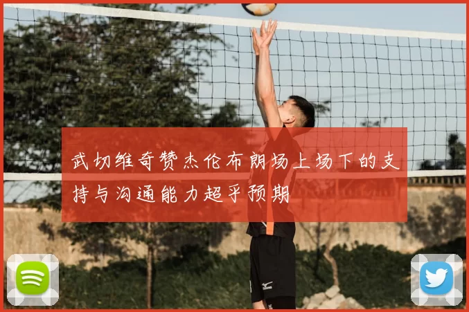 武切维奇赞杰伦布朗场上场下的支持与沟通能力超乎预期