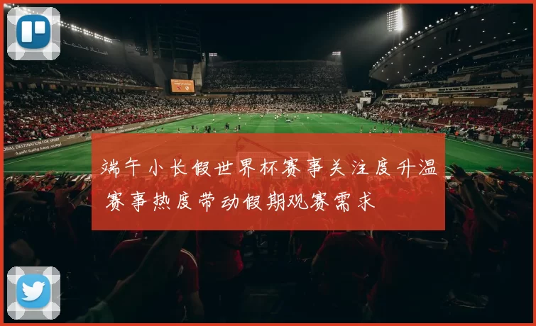 端午小长假世界杯赛事关注度升温 赛事热度带动假期观赛需求