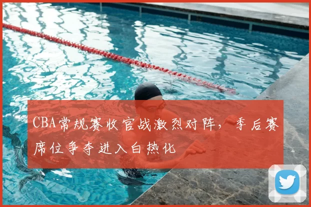 CBA常规赛收官战激烈对阵，季后赛席位争夺进入白热化